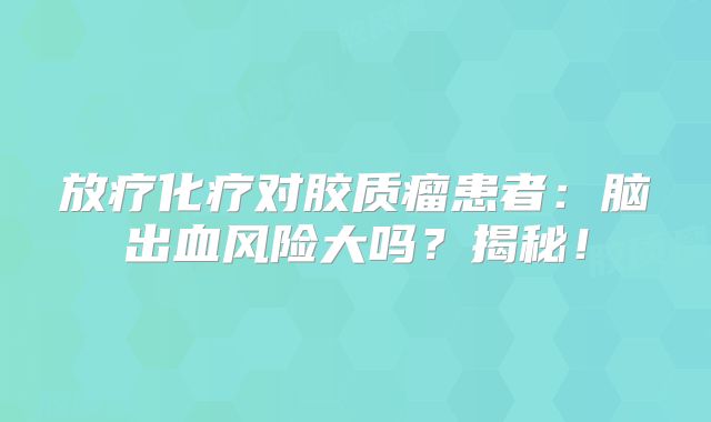 放疗化疗对胶质瘤患者：脑出血风险大吗？揭秘！