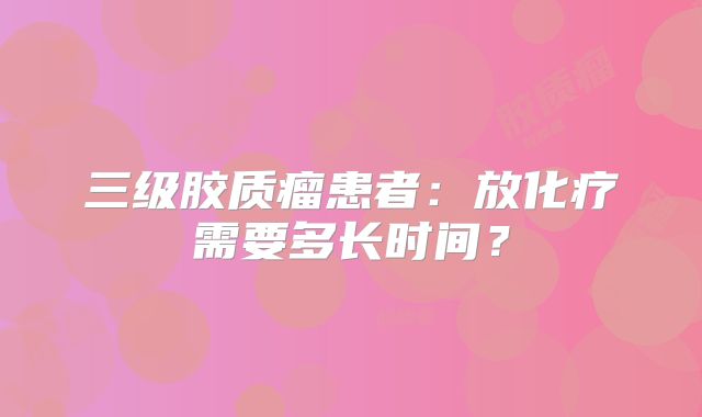 三级胶质瘤患者：放化疗需要多长时间？
