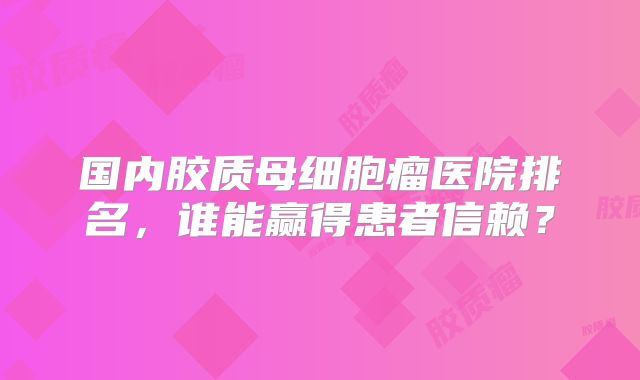 国内胶质母细胞瘤医院排名，谁能赢得患者信赖？