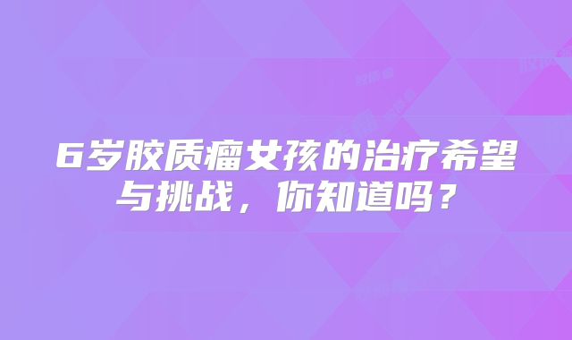 6岁胶质瘤女孩的治疗希望与挑战，你知道吗？