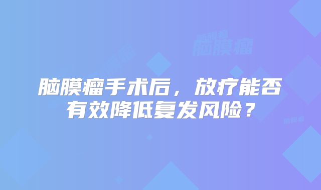 脑膜瘤手术后，放疗能否有效降低复发风险？