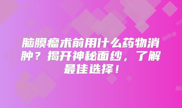 脑膜瘤术前用什么药物消肿？揭开神秘面纱，了解最佳选择！
