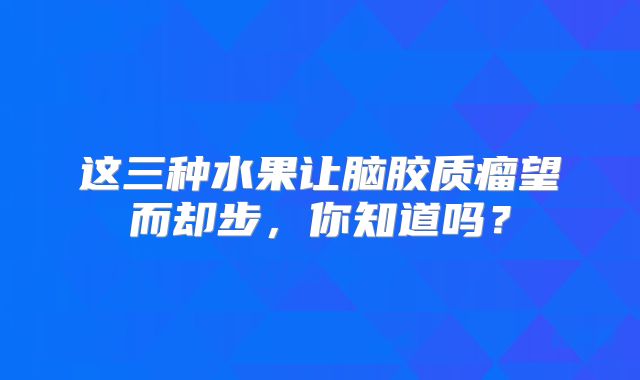 这三种水果让脑胶质瘤望而却步，你知道吗？