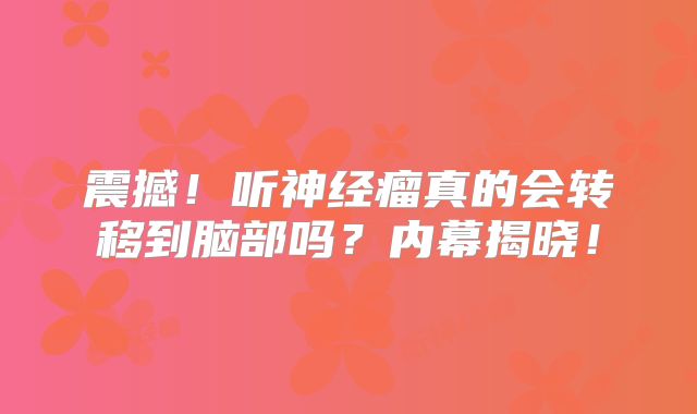 震撼！听神经瘤真的会转移到脑部吗？内幕揭晓！