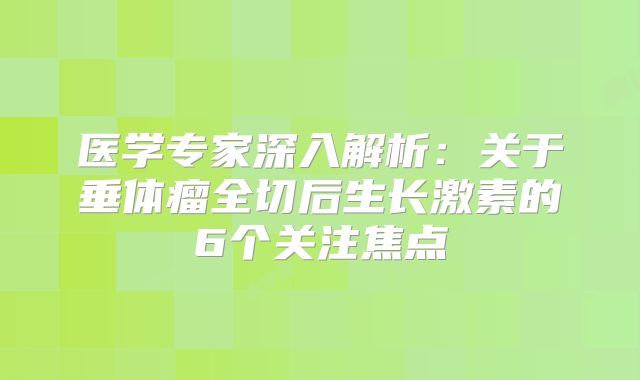 医学专家深入解析：关于垂体瘤全切后生长激素的6个关注焦点