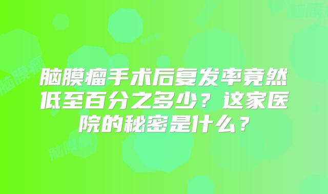 脑膜瘤手术后复发率竟然低至百分之多少？这家医院的秘密是什么？