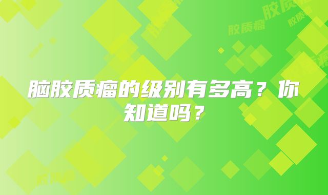 脑胶质瘤的级别有多高？你知道吗？