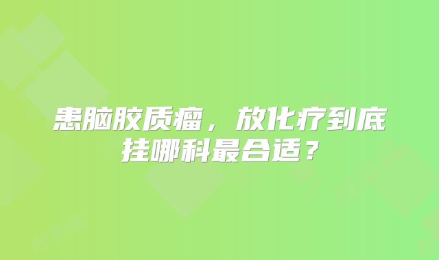 患脑胶质瘤，放化疗到底挂哪科最合适？