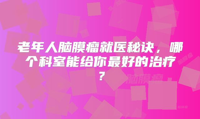 老年人脑膜瘤就医秘诀，哪个科室能给你最好的治疗？