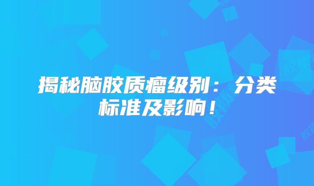 揭秘脑胶质瘤级别：分类标准及影响！