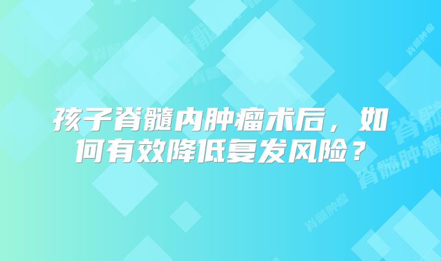 孩子脊髓内肿瘤术后，如何有效降低复发风险？