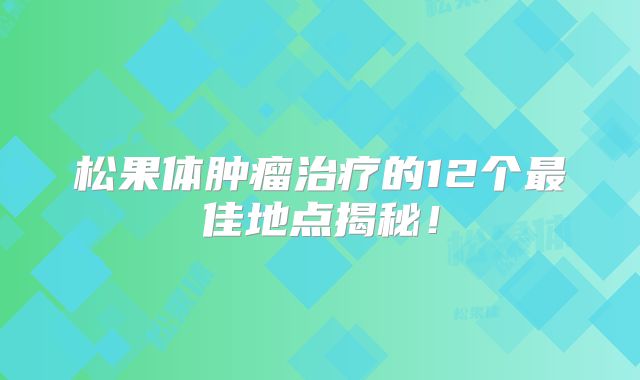 松果体肿瘤治疗的12个最佳地点揭秘！