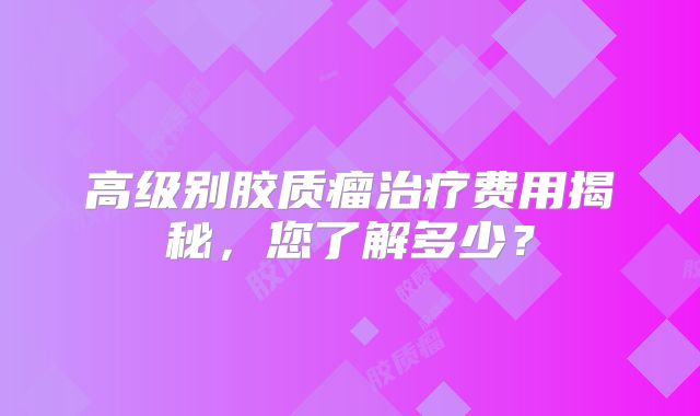 高级别胶质瘤治疗费用揭秘，您了解多少？