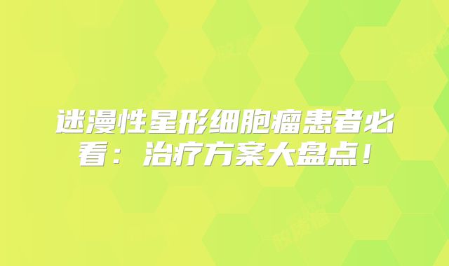迷漫性星形细胞瘤患者必看：治疗方案大盘点！