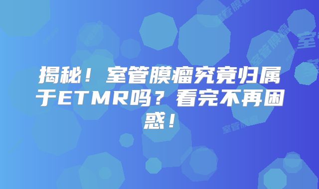 揭秘！室管膜瘤究竟归属于ETMR吗？看完不再困惑！