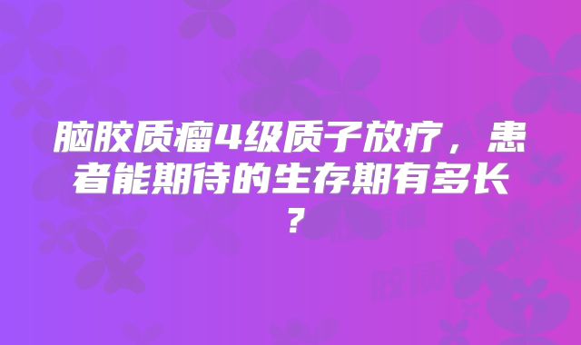 脑胶质瘤4级质子放疗，患者能期待的生存期有多长？