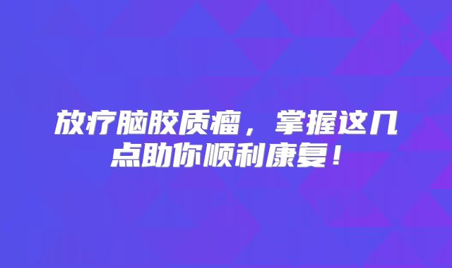 放疗脑胶质瘤，掌握这几点助你顺利康复！