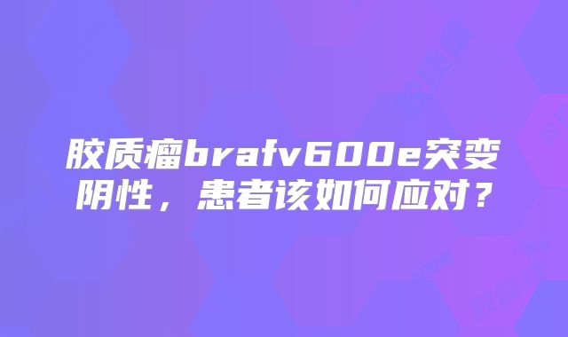 胶质瘤brafv600e突变阴性，患者该如何应对？
