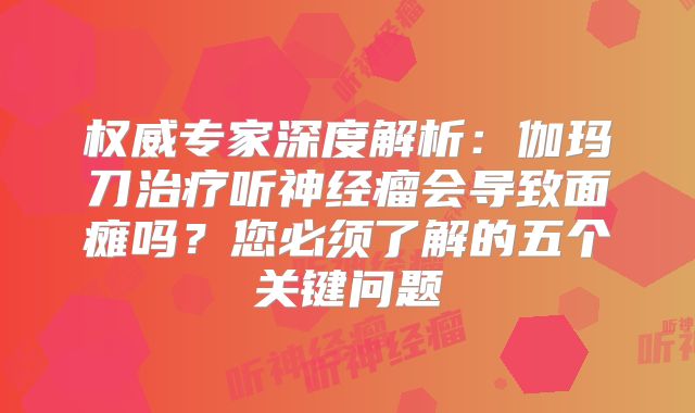 权威专家深度解析：伽玛刀治疗听神经瘤会导致面瘫吗？您必须了解的五个关键问题