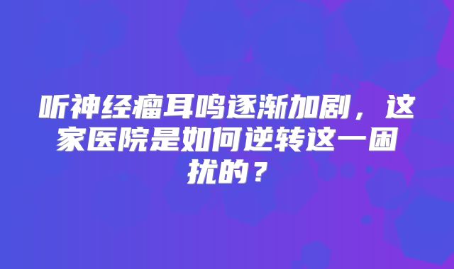 听神经瘤耳鸣逐渐加剧，这家医院是如何逆转这一困扰的？