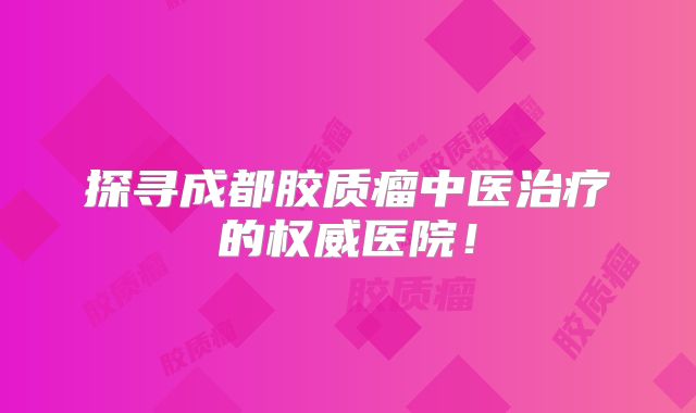 探寻成都胶质瘤中医治疗的权威医院！