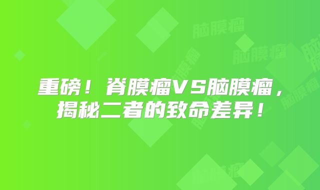重磅！脊膜瘤VS脑膜瘤，揭秘二者的致命差异！
