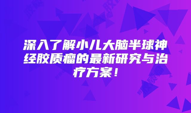 深入了解小儿大脑半球神经胶质瘤的最新研究与治疗方案！