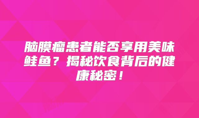 脑膜瘤患者能否享用美味鲑鱼？揭秘饮食背后的健康秘密！