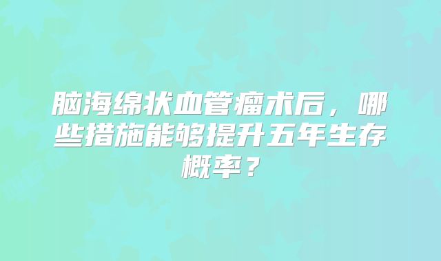 脑海绵状血管瘤术后，哪些措施能够提升五年生存概率？