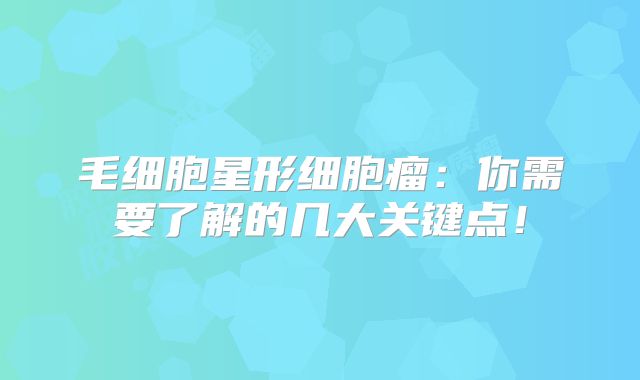 毛细胞星形细胞瘤：你需要了解的几大关键点！