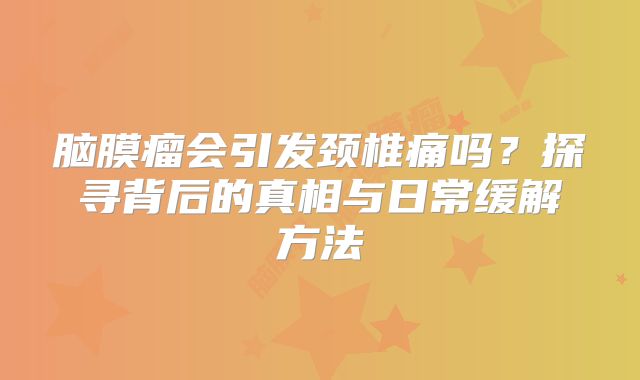脑膜瘤会引发颈椎痛吗？探寻背后的真相与日常缓解方法