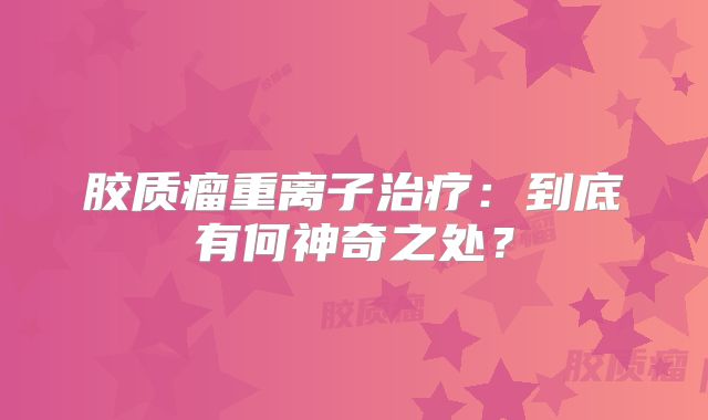 胶质瘤重离子治疗：到底有何神奇之处？