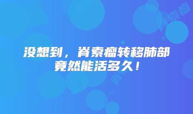 没想到，脊索瘤转移肺部竟然能活多久！