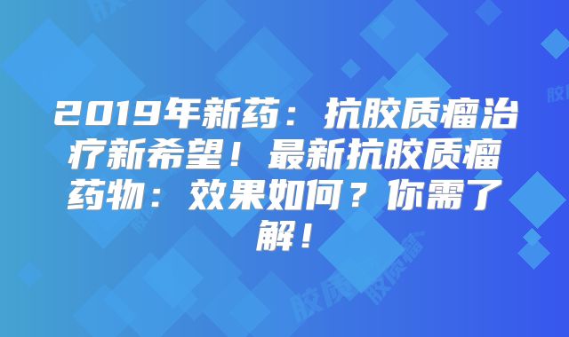 2019年新药：抗胶质瘤治疗新希望！最新抗胶质瘤药物：效果如何？你需了解！