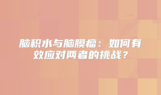 脑积水与脑膜瘤：如何有效应对两者的挑战？