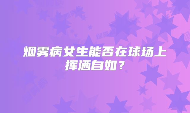 烟雾病女生能否在球场上挥洒自如？
