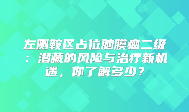 左侧鞍区占位脑膜瘤二级：潜藏的风险与治疗新机遇，你了解多少？