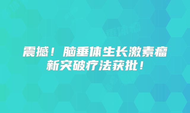 震撼！脑垂体生长激素瘤新突破疗法获批！