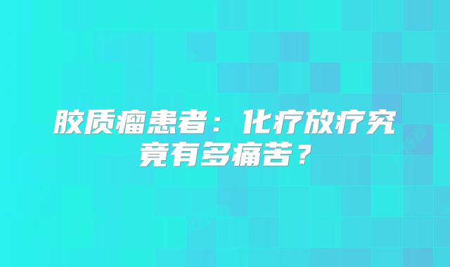 胶质瘤患者：化疗放疗究竟有多痛苦？