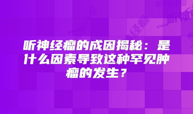 听神经瘤的成因揭秘：是什么因素导致这种罕见肿瘤的发生？