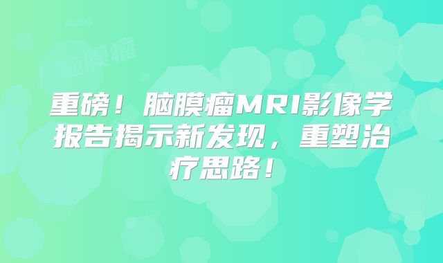 重磅！脑膜瘤MRI影像学报告揭示新发现，重塑治疗思路！