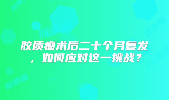 胶质瘤术后二十个月复发，如何应对这一挑战？