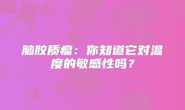 脑胶质瘤：你知道它对温度的敏感性吗？