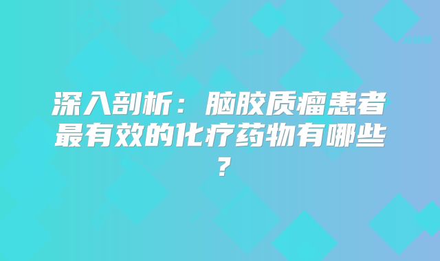 深入剖析：脑胶质瘤患者最有效的化疗药物有哪些？