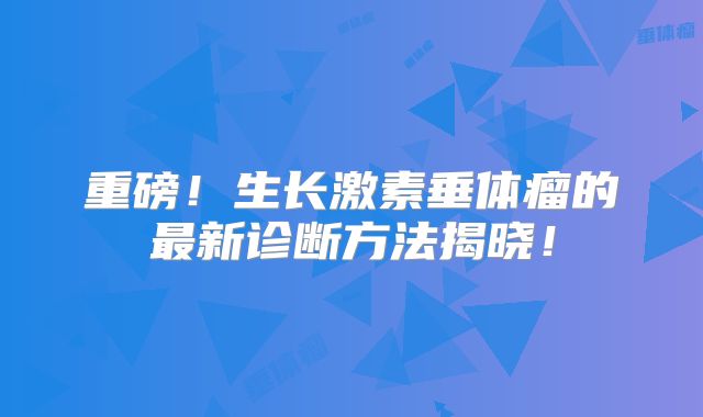 重磅！生长激素垂体瘤的最新诊断方法揭晓！