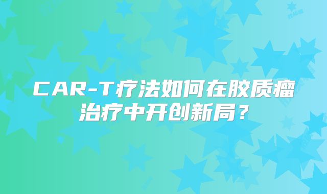 CAR-T疗法如何在胶质瘤治疗中开创新局？