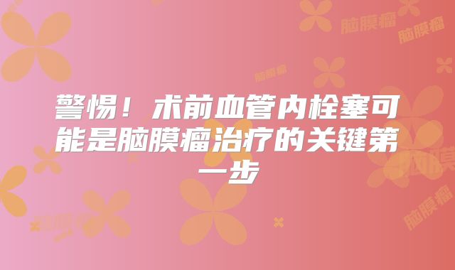 警惕！术前血管内栓塞可能是脑膜瘤治疗的关键第一步