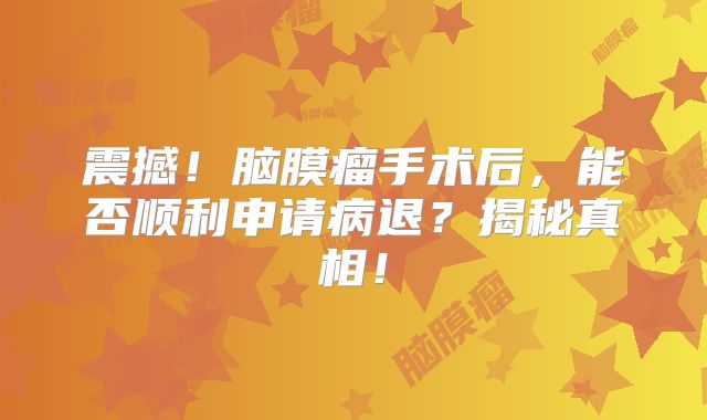 震撼！脑膜瘤手术后，能否顺利申请病退？揭秘真相！