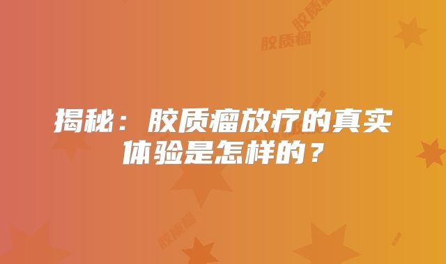 揭秘：胶质瘤放疗的真实体验是怎样的？