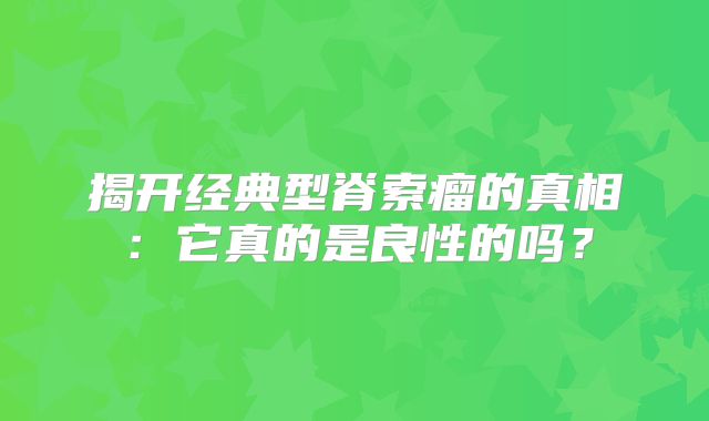 揭开经典型脊索瘤的真相：它真的是良性的吗？